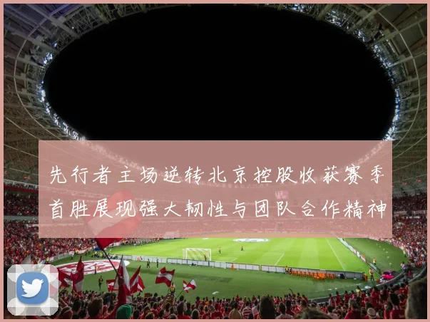 先行者主场逆转北京控股收获赛季首胜展现强大韧性与团队合作精神