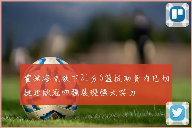 霍顿塔克砍下21分6篮板助费内巴切挺进欧冠四强展现强大实力