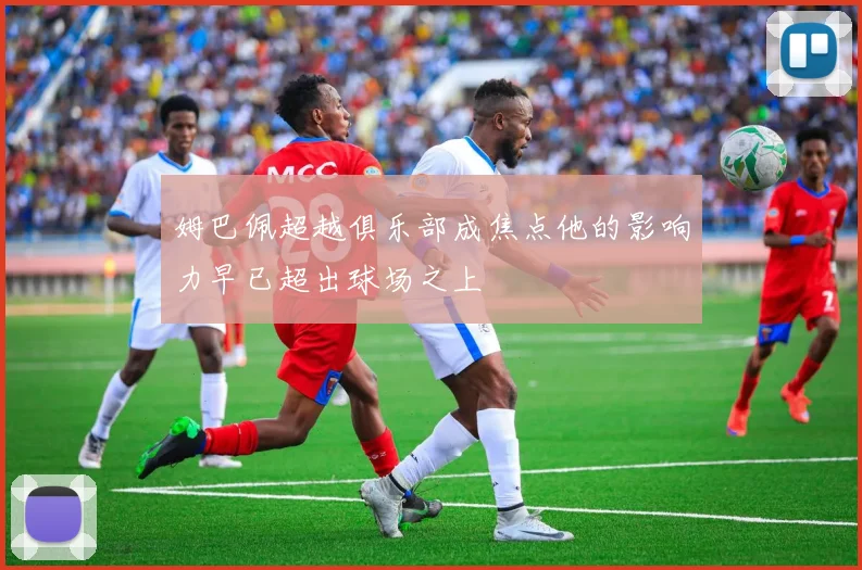 姆巴佩超越俱乐部成焦点他的影响力早已超出球场之上