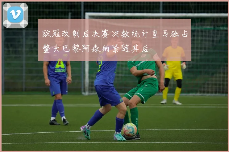 欧冠改制后决赛次数统计皇马独占鳌头巴黎阿森纳紧随其后