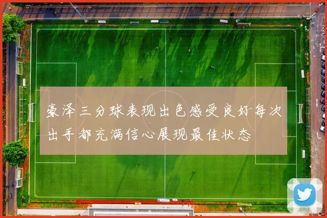 豪泽三分球表现出色感受良好每次出手都充满信心展现最佳状态
