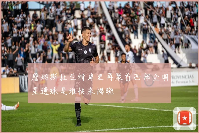 詹姆斯杜兰特库里再聚首西部全明星遗珠是谁快来揭晓
