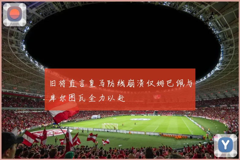 旧将直言皇马防线崩溃仅姆巴佩与库尔图瓦全力以赴