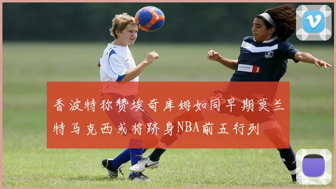 香波特称赞埃奇库姆如同早期莫兰特马克西或将跻身NBA前五行列