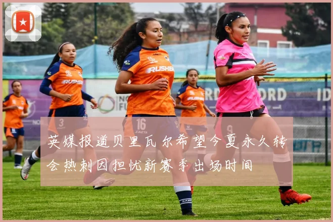 英媒报道贝里瓦尔希望今夏永久转会热刺因担忧新赛季出场时间