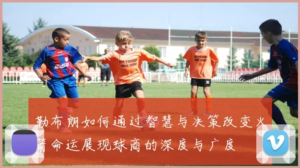 勒布朗如何通过智慧与决策改变火箭命运展现球商的深度与广度