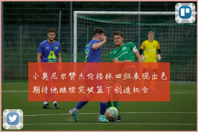 小奥尼尔赞杰伦格林回归表现出色期待他继续突破篮下创造机会