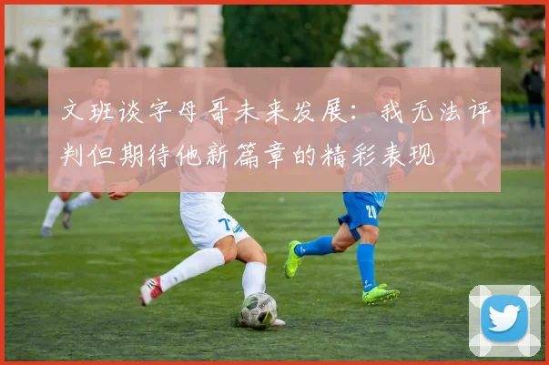 文班谈字母哥未来发展：我无法评判但期待他新篇章的精彩表现