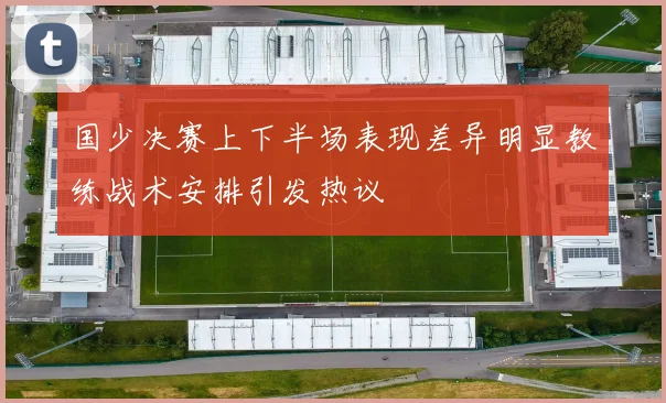 国少决赛上下半场表现差异明显教练战术安排引发热议
